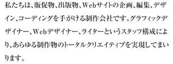 私たちは、販促物、出版物、Webサイトの企画、編集、デザイン、コーディングを手がける制作会社です。ご依頼の案件に沿った最適なスタッフ構成であらゆる制作物のトータルクリエイティブを実現してまいります。